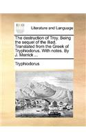 The Destruction of Troy. Being the Sequel of the Iliad. Translated from the Greek of Tryphiodorus. with Notes. by J. Merrick ...