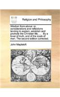 Wisdom from Above: Or, Considerations and Reflections Tending to Explain, Establish and Promote the Christian Life; ... . by a Lover of Truth, and of the Souls of Men.