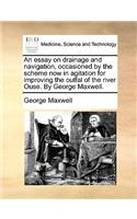 An essay on drainage and navigation, occasioned by the scheme now in agitation for improving the outfal of the river Ouse. By George Maxwell.: (English)