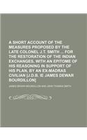 A Short Account of the Measures Proposed by the Late Colonel J.T. Smith for the Restoration of the Indian Exchanges, with an Epitome of His Reasoning in Support of His Plan, by an Ex-Madras Civilian [J.D.B. Ie James Dewar Bourdillon]