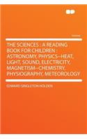 The Sciences: A Reading Book for Children: Astronomy, Physics--Heat, Light, Sound, Electricity, Magnetism--Chemistry, Physiography, Meteorology: A Reading Book for Children: Astronomy, Physics--Heat, Light, Sound, Electricity, Magnetism--Chemistry, Physiography, Meteorology