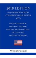 Cotton Transition Assistance Program - Agriculture Risk Coverage and Price Loss Coverage Programs (Us Commodity Credit Corporation Regulation) (CCC) (2018 Edition)