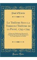 Le ThÃ©Ã¢tre Sous La Terreur (ThÃ©Ã¢tre de la Peur), 1793-1794: D'AprÃ¨s Des Publications RÃ©centes Et d'AprÃ¨s Les Documents RÃ©volutionnaires Du Temps ImprimÃ©s Ou InÃ©dits (Classic Reprint)