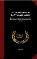 An Introduction to the True Astronomy: Or, Astronomical Lectures Read in the Astronomical School of the University of Oxford