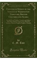 Chinook as Spoken by the Indians of Washington Territory, British Columbia and Alaska: For the Use of Traders, Tourists and Others Who Have Business Intercourse with the Indians; Chinook-English; English-Chinook (Classic Reprint)