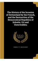 History of the Invasion of Switzerland by the French, and the Destruction of the Democratical Republics of Schwitz, Uri and Unterwalden;