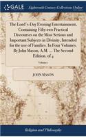 The Lord's-Day Evening Entertainment, Containing Fifty-Two Practical Discourses on the Most Serious and Important Subjects in Divinity, Intended for the Use of Families. in Four Volumes. by John Mason, A.M. ... the Second Edition. of 4; Volume 1