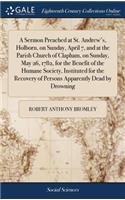 A Sermon Preached at St. Andrew's, Holborn, on Sunday, April 7, and at the Parish Church of Clapham, on Sunday, May 26, 1782, for the Benefit of the Humane Society, Instituted for the Recovery of Persons Apparently Dead by Drowning
