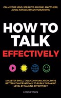 How to Talk Effectively: Calm Your Mind, Speak to Anyone, Anywhere, Avoid Awkward Conversations, & Master Small Talk Communication, Have Better Conversations, To Public Spea