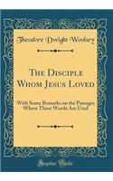 The Disciple Whom Jesus Loved: With Some Remarks on the Passages Where These Words Are Used (Classic Reprint)