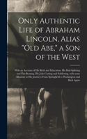 Only Authentic Life of Abraham Lincoln, Alias "Old Abe," a Son of the West: With an Account of His Birth and Education, His Rail-splitting and Flat-boating, His Joke-cutting and Soldiering, With Some Allusions to His Journey