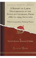 A Report on Labor Disturbances in the State of Colorado, from 1880 to 1904, Inclusive: With Correspondence Relating Thereto (Classic Reprint): With Correspondence Relating Thereto (Classic Reprint)