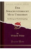 Der Sprachunterricht Muss Umkehren: Ein Beitrag Zur Ã?berbÃ¼rdungsfrage (Classic Reprint): Ein Beitrag Zur Ã?berbÃ¼rdungsfrage (Classic Reprint)