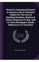 Watson's Compound Interest & Annuity Loan & Valuation Tables For The Use Of Building Societies, Brokers & Others Requiring To Buy, Sell, Or Value Mortgages, Bonds, Debentures Or Annuities