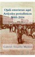 Ojalá estuvieran aquí (Artículos periodísticos 2005-2014)