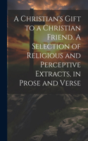 Christian's Gift to a Christian Friend. A Selection of Religious and Perceptive Extracts, in Prose and Verse