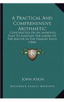 A Practical And Comprehensive Arithmetic: Constructed On An Improved Plan To Alleviate The Labors Of The Master In The Primary Rules (1846)
