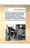 An act for dividing and inclosing the several open common fields, meadow grounds, heath and commonable lands, in the parish of Ketton, in the county of Rutland.