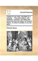 Interest at one view, calculated to a farthing: ... The tenth edition, with additions. Carefully calculated and examined from the press, by Richard Hayes. To which is added, a concise table, ...