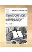 Queries and Observations Relating to the Divinity of the Son of God: With a Supplementary Essay to Prove That the Divinity of Our Saviour Is the Strongest Motive to Love and Obedience. by Titus Knight.