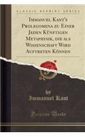 Immanuel Kant's Prolegomena Zu Einer Jeden Kï¿½nftigen Metaphysik, Die ALS Wissenschaft Wird Auftreten Kï¿½nnen (Classic Reprint)