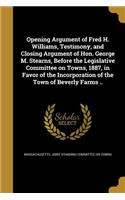 Opening Argument of Fred H. Williams, Testimony, and Closing Argument of Hon. George M. Stearns, Before the Legislative Committee on Towns, 1887, in Favor of the Incorporation of the Town of Beverly Farms ..