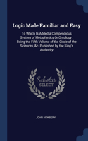 Logic Made Familiar and Easy: To Which Is Added a Compendious System of Metaphysics Or Ontology: Being the Fifth Volume of the Circle of the Sciences, &c. Published by the King's