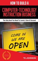 How to Build a Computer-Technology Instruction Business (Special Edition): The Only Book You Need to Launch, Grow & Succeed: The Only Book You Need to Launch, Grow & Succeed