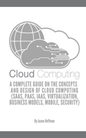 Cloud Computing: A Complete Guide on the Concepts and Design Of Cloud Computing (SaaS, PaaS, IaaS, Virtualization, Business Models, Mobile, Security and More)