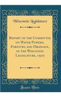 Report of the Committee on Water Powers, Forestry, and Drainage, of the Wisconsin Legislature, 1910 (Classic Reprint)