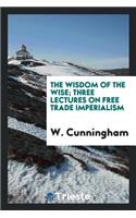 The Wisdom of the Wise; Three Lectures on Free Trade Imperialism