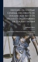 Histoire du système général des droits de douane aux 16e et 17e siècles et des réformes de Colbert en 1664; étude destinée à l'Histoire des Institutions financières de l'ancienne France