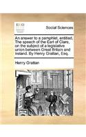 An Answer to a Pamphlet, Entitled, the Speech of the Earl of Clare, on the Subject of a Legislative Union Between Great Britain and Ireland. by Henry Grattan, Esq.