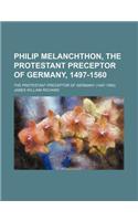 Philip Melanchthon, the Protestant Preceptor of Germany, 1497-1560; The Protestant Preceptor of Germany (1497-1560)