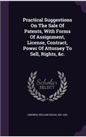 Practical Suggestions On The Sale Of Patents, With Forms Of Assignment, License, Contract, Power Of Attorney To Sell, Rights, &c.
