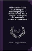 The Naturalist's Guide in Collecting and Preserving Objects of Natural History, with a Complete Catalogue of the Birds of the Eastern Massachusetts