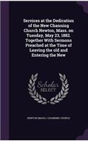 Services at the Dedication of the New Channing Church Newton, Mass. on Tuesday, May 23, 1882. Together With Sermons Preached at the Time of Leaving the old and Entering the New