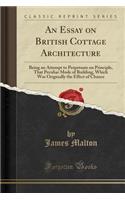 An Essay on British Cottage Architecture: Being an Attempt to Perpetuate on Principle, That Peculiar Mode of Building, Which Was Originally the Effect of Chance (Classic Reprint)