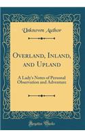 Overland, Inland, and Upland: A Lady's Notes of Personal Observation and Adventure (Classic Reprint)