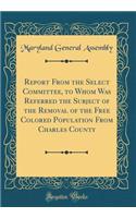 Report From the Select Committee, to Whom Was Referred the Subject of the Removal of the Free Colored Population From Charles County (Classic Reprint)