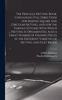 Priscilla Netting Book, Containing Full Directions for Making Square and Circular Netting, and for the Various Stitches With Which Netting is Ornamented, Also a Great Number of Finished Pieces in the Different Varieties of Netting and Filet Brodé