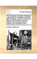 The Immediate Necessity of Building a Lazzaretto for a Regular Quarantine, After the Italian Manner, to Avoid the Plague, and to Preserve Private Property from the Plunderers of Wrecks Upon the British Coast ...: (English)