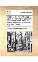 A Reply to the REV. Thomas Davis of Reading, in Berkshire; Occasioned by His Letter of Abuse, Addressed to William Augustus Clarke, ...: (English)