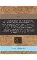 A True Relation of the Ground, Occasion, and Circumstances of That Horrible Murther Committed by Iohn Bartram, Gent. Vpon the Body of Sir Iohn Tyndham of Lincolns Inne, Knight, One of the Masters of the Honorable Court of Chancery (1616)