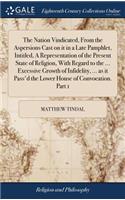 The Nation Vindicated, from the Aspersions Cast on It in a Late Pamphlet, Intitled, a Representation of the Present State of Religion, with Regard to the ... Excessive Growth of Infidelity, ... as It Pass'd the Lower House of Convocation. Part 1