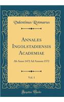 Annales Ingolstadiensis Academiae, Vol. 1: AB Anno 1472 Ad Annum 1572 (Classic Reprint)