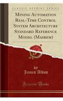 Mining Automation Real-Time Control System Architecture Standard Reference Model (Masrem) (Classic Reprint)