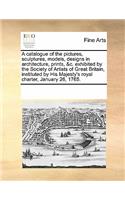 A Catalogue of the Pictures, Sculptures, Models, Designs in Architecture, Prints, &c. Exhibited by the Society of Artists of Great Britain, Instituted by His Majesty's Royal Charter, January 26, 1765.