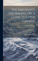 Emigrant's Informant, Or, a Guide to Upper Canada: Containing Reasons for Emigration, Who Should Emigrate, Necessaries for Outfit, and Charges of Voyage, Travelling Expences [Sic], Manners of the Ame