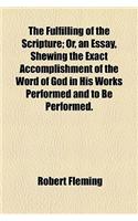 The Fulfilling of the Scripture; Or, an Essay, Shewing the Exact Accomplishment of the Word of God in His Works Performed and to Be Performed.